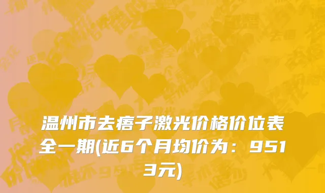 温州市去痦子激光价格价位表全一期(近6个月均价为：9513元)
