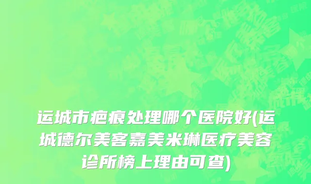 运城市疤痕处理哪个医院好(运城德尔美客嘉美米琳医疗美容诊所榜上理由可查)