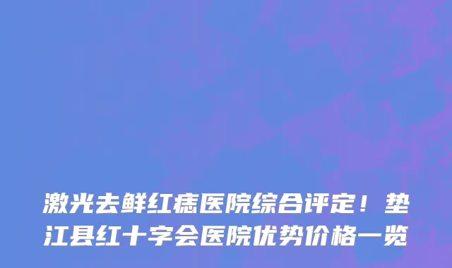 激光去鲜红痣医院综合评定!垫江县红十字会医院优势价格一览