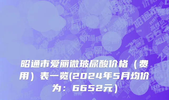昭通市爱丽微玻尿酸价格（费用）表一览(2024年5月均价为：6652元）