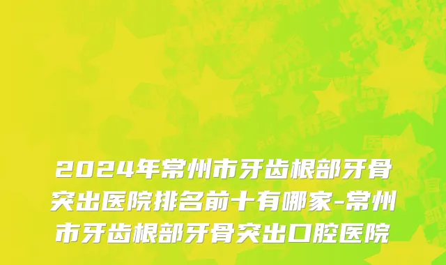 2024年常州市牙齿根部牙骨突出医院排名前十有哪家-常州市牙齿根部牙骨突出口腔医院