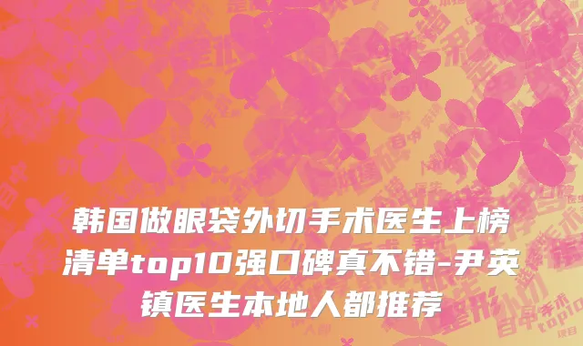 韩国做眼袋外切手术医生上榜清单top10强口碑真不错-尹英镇医生本地人都推荐