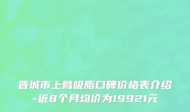晋城市上臂吸脂口碑价格表介绍-近8个月均价为19921元