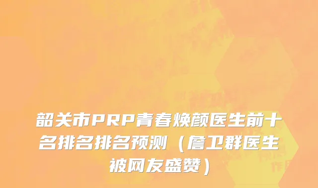 韶关市PRP青春焕颜医生前十名排名排名预测（詹卫群医生被网友盛赞）