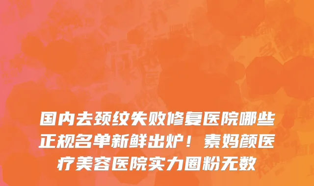 国内去颈纹失败修复医院哪些正规名单新鲜出炉!素妈颜医疗美容医院实力圈粉无数