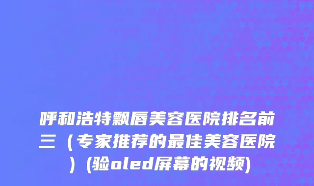 呼和浩特飘唇美容医院排名前三（专家推荐的最佳美容医院）(验oled屏幕的视频)