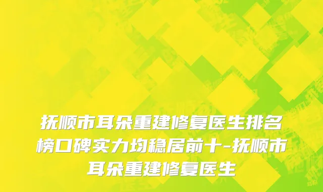 抚顺市耳朵重建修复医生排名榜口碑实力均稳居前十-抚顺市耳朵重建修复医生