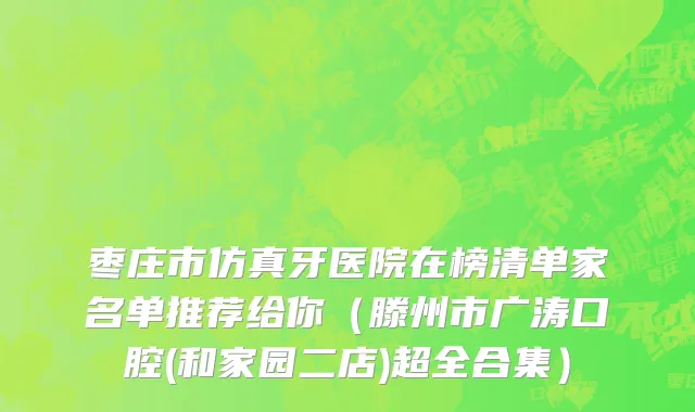 枣庄市仿真牙医院在榜清单家名单推荐给你（滕州市广涛口腔(和家园二店)超全合集）