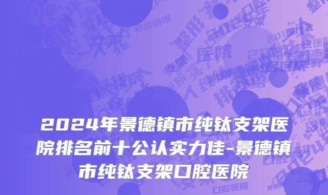 2024年景德镇市纯钛支架医院排名前十公认实力佳-景德镇市纯钛支架口腔医院