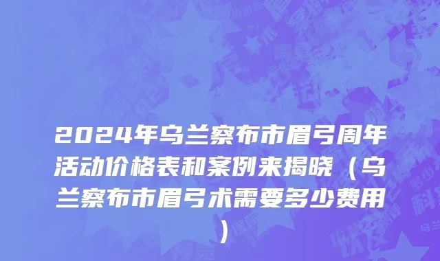 2024年乌兰察布市眉弓周年活动价格表和案例来揭晓（乌兰察布市眉弓术需要多少费用）