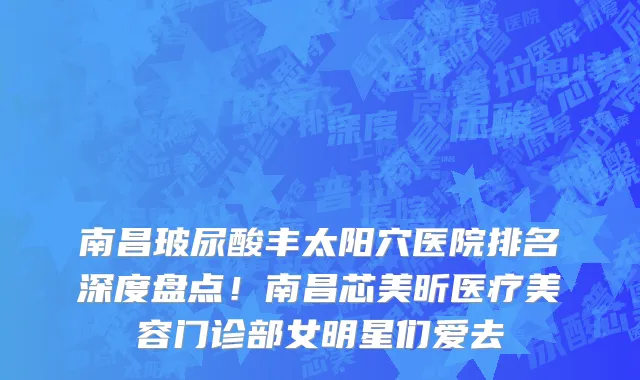 南昌玻尿酸丰太阳穴医院排名深度盘点!南昌芯美昕医疗美容门诊部女明星们爱去