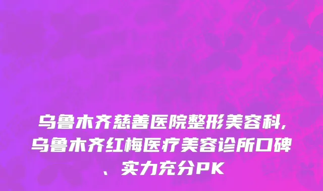 乌鲁木齐慈善医院整形美容科,乌鲁木齐红梅医疗美容诊所口碑、实力充分PK