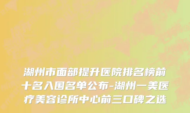 湖州市面部提升医院排名榜前十名入围名单公布-湖州一美医疗美容诊所中心前三口碑之选
