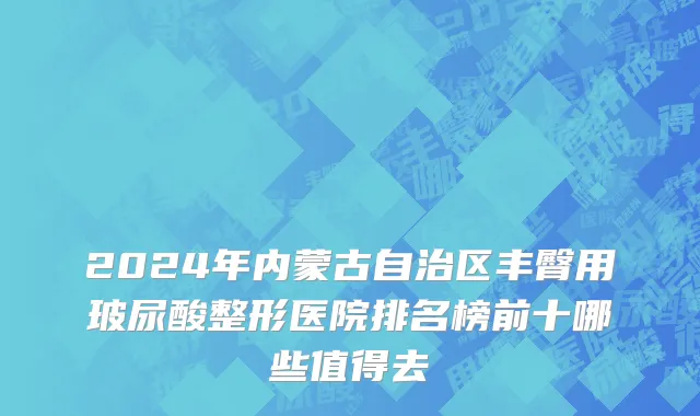 2024年内蒙古自治区丰臀用玻尿酸整形医院排名榜前十哪些值得去
