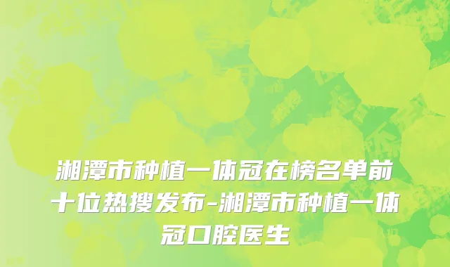 湘潭市种植一体冠在榜名单前十位热搜发布-湘潭市种植一体冠口腔医生