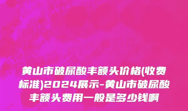 黄山市破尿酸丰额头价格(收费标准)2024展示-黄山市破尿酸丰额头费用一般是多少钱啊