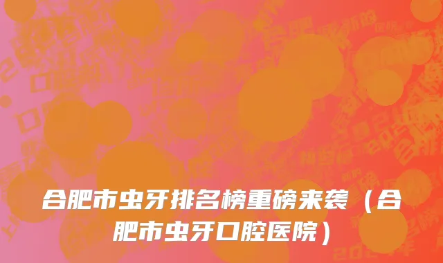 合肥市虫牙排名榜重磅来袭（合肥市虫牙口腔医院）