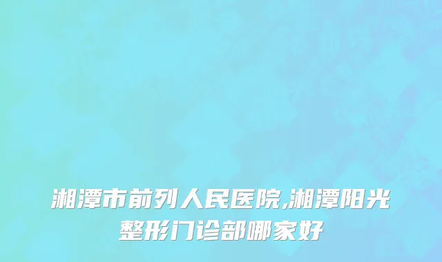 湘潭市前列人民医院,湘潭阳光整形门诊部哪家好