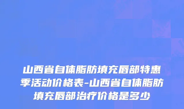 山西省自体脂肪填充唇部特惠季活动价格表-山西省自体脂肪填充唇部治疗价格是多少