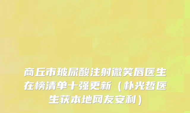 商丘市玻尿酸注射微笑唇医生在榜清单十强更新（朴光哲医生获本地网友安利）