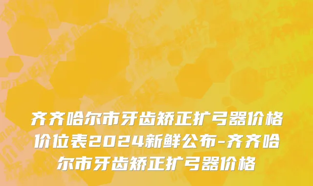 齐齐哈尔市牙齿矫正扩弓器价格价位表2024新鲜公布-齐齐哈尔市牙齿矫正扩弓器价格