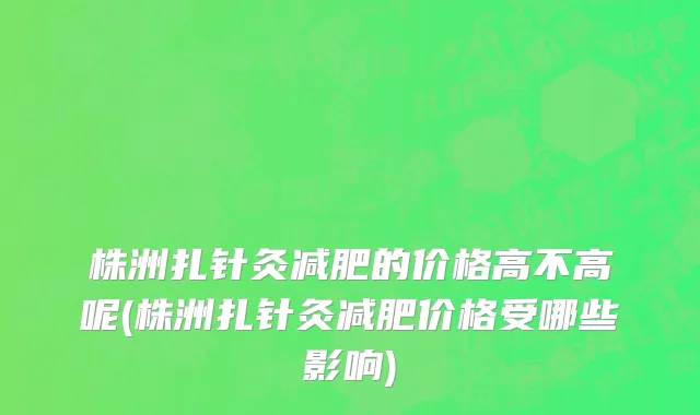 株洲扎针灸减肥的价格高不高呢(株洲扎针灸减肥价格受哪些影响)