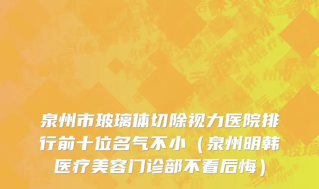 泉州市玻璃体切除视力医院排行前十位名气不小（泉州明韩医疗美容门诊部不看后悔）