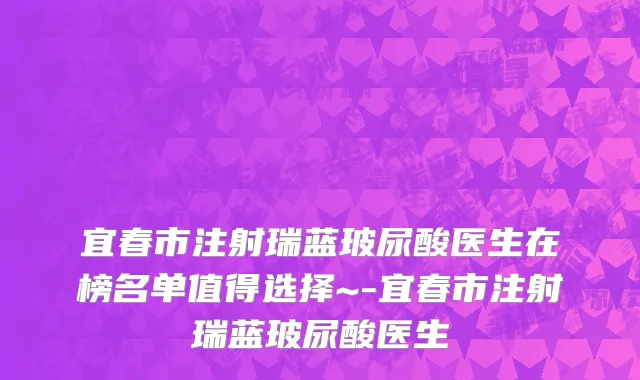宜春市注射瑞蓝玻尿酸医生在榜名单值得选择~-宜春市注射瑞蓝玻尿酸医生