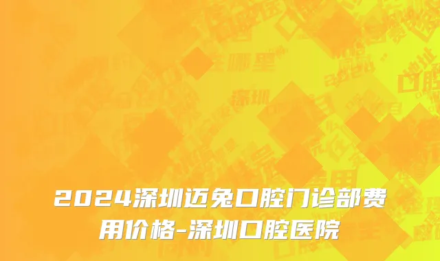 2024深圳迈兔口腔门诊部费用价格-深圳口腔医院