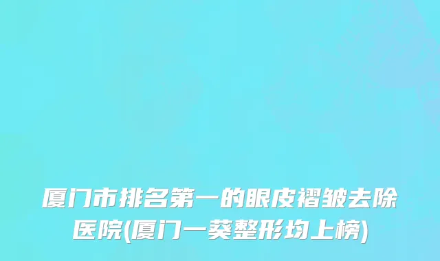 厦门市排名第一的眼皮褶皱去除医院(厦门一葵整形均上榜)