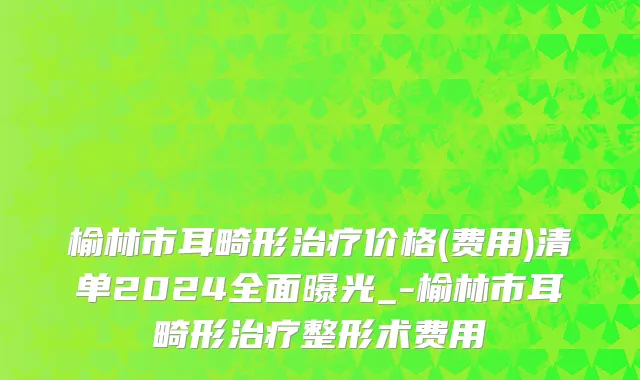 榆林市耳畸形治疗价格(费用)清单2024全面曝光_-榆林市耳畸形治疗整形术费用