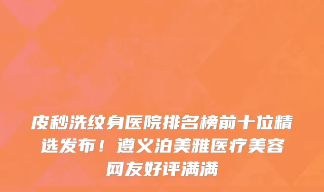 皮秒洗纹身医院排名榜前十位精选发布!遵义泊美雅医疗美容网友好评满满
