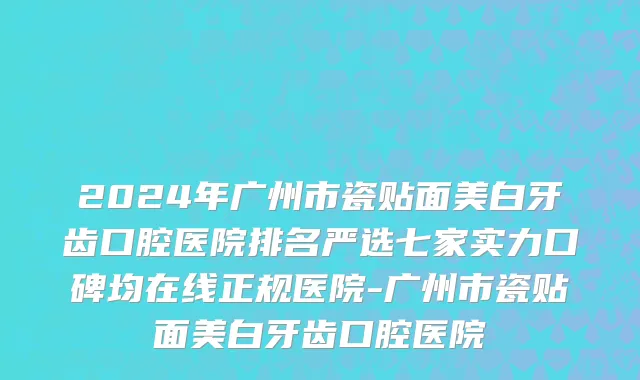 2024年广州市瓷贴面美白牙齿口腔医院排名严选七家实力口碑均在线正规医院-广州市瓷贴面美白牙齿口腔医院