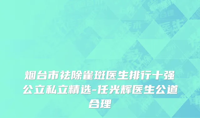 烟台市祛除雀斑医生排行十强公立私立精选-任光辉医生公道合理