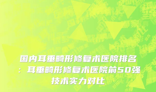国内耳垂畸形修复术医院排名：耳垂畸形修复术医院前50强技术实力对比