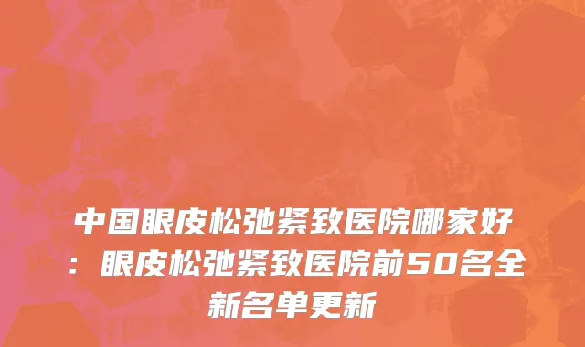 中国眼皮松弛紧致医院哪家好：眼皮松弛紧致医院前50名全新名单更新