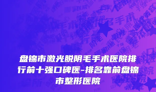 盘锦市激光脱阴毛手术医院排行前十强口碑医-排名靠前盘锦市整形医院