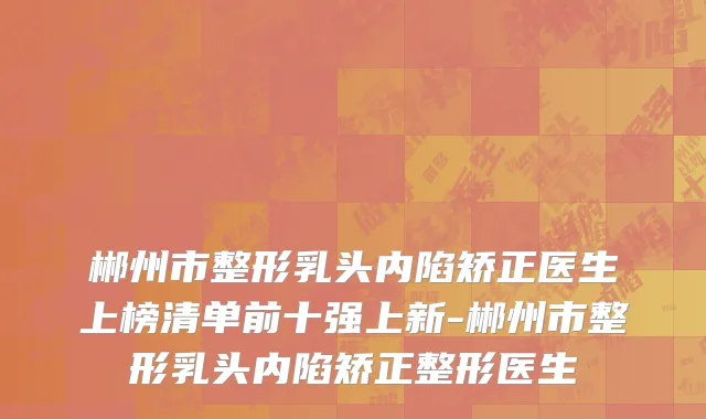 郴州市整形乳头内陷矫正医生上榜清单前十强上新-郴州市整形乳头内陷矫正整形医生