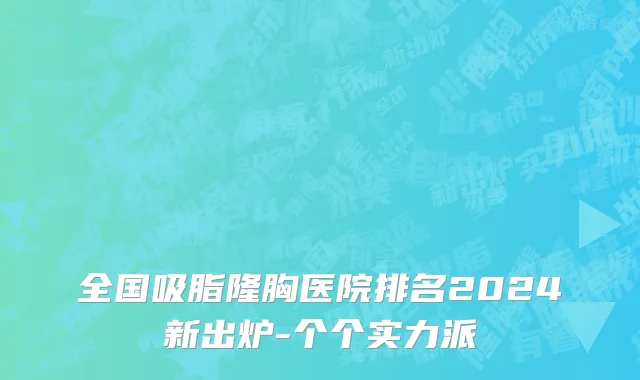 全国吸脂隆胸医院排名2024新出炉-个个实力派