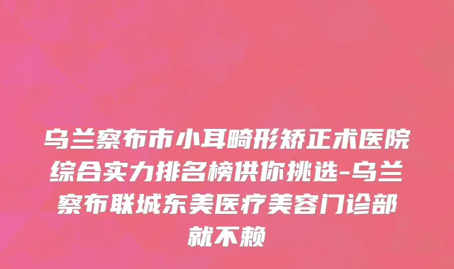 乌兰察布市小耳畸形矫正术医院综合实力排名榜供你挑选-乌兰察布联城东美医疗美容门诊部就不赖