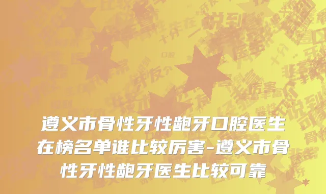 遵义市骨性牙性龅牙口腔医生在榜名单谁比较厉害-遵义市骨性牙性龅牙医生比较可靠