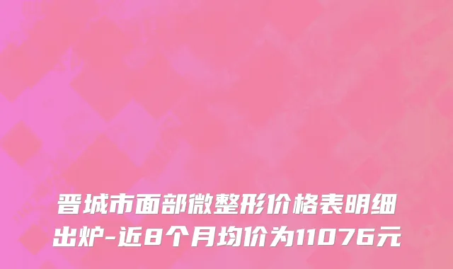 晋城市面部微整形价格表明细出炉-近8个月均价为11076元
