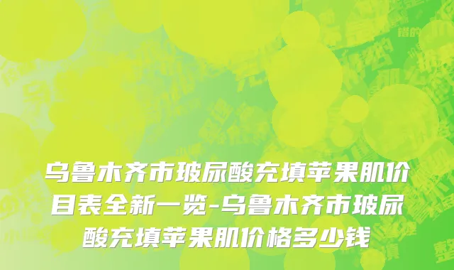 乌鲁木齐市玻尿酸充填苹果肌价目表全新一览-乌鲁木齐市玻尿酸充填苹果肌价格多少钱