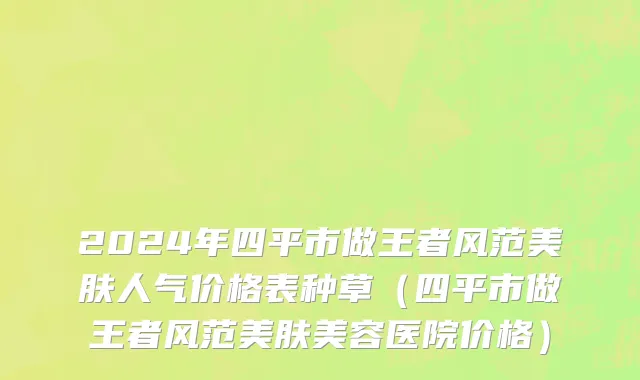 2024年四平市做王者风范美肤人气价格表种草（四平市做王者风范美肤美容医院价格）