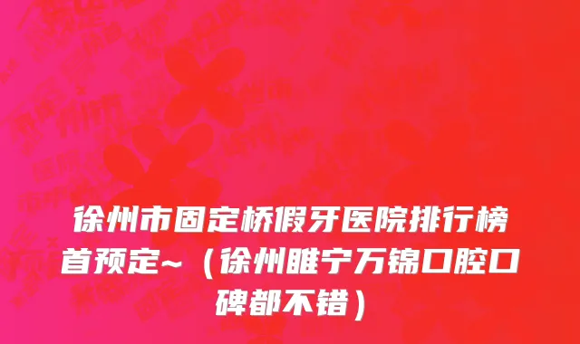 徐州市固定桥假牙医院排行榜首预定~（徐州睢宁万锦口腔口碑都不错）