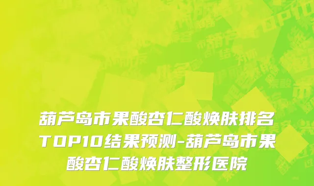 葫芦岛市果酸杏仁酸焕肤排名TOP10结果预测-葫芦岛市果酸杏仁酸焕肤整形医院