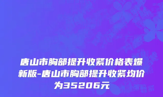 唐山市胸部提升收紧价格表爆新版-唐山市胸部提升收紧均价为35206元