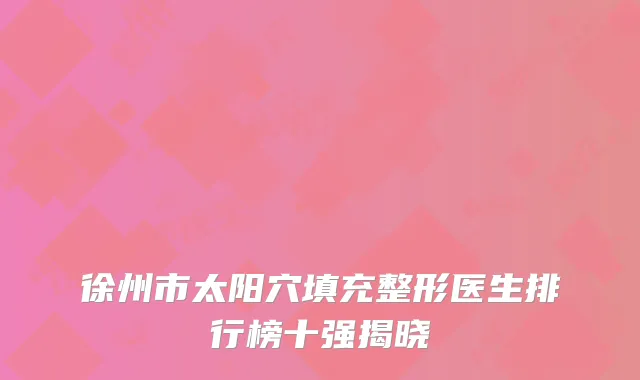 徐州市太阳穴填充整形医生排行榜十强揭晓