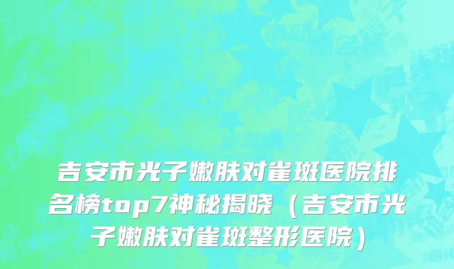 吉安市光子嫩肤对雀斑医院排名榜top7神秘揭晓（吉安市光子嫩肤对雀斑整形医院）