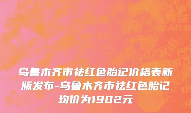 乌鲁木齐市祛红色胎记价格表新版发布-乌鲁木齐市祛红色胎记均价为1902元